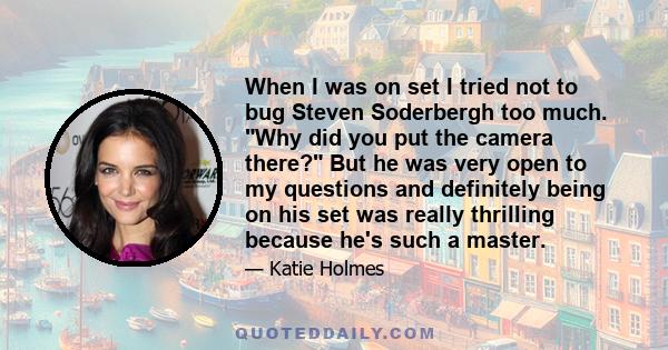 When I was on set I tried not to bug Steven Soderbergh too much. Why did you put the camera there? But he was very open to my questions and definitely being on his set was really thrilling because he's such a master.