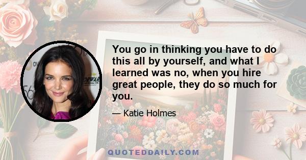 You go in thinking you have to do this all by yourself, and what I learned was no, when you hire great people, they do so much for you.