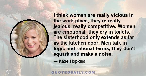 I think women are really vicious in the work place, they're really jealous, really competitive. Women are emotional, they cry in toilets. The sisterhood only extends as far as the kitchen door. Men talk in logic and