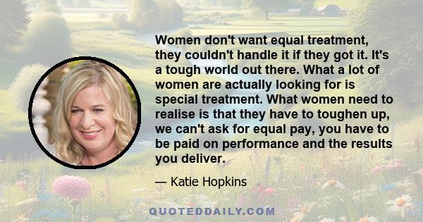 Women don't want equal treatment, they couldn't handle it if they got it. It's a tough world out there. What a lot of women are actually looking for is special treatment. What women need to realise is that they have to