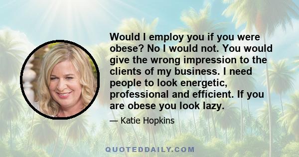 Would I employ you if you were obese? No I would not. You would give the wrong impression to the clients of my business. I need people to look energetic, professional and efficient. If you are obese you look lazy.