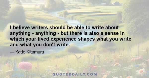 I believe writers should be able to write about anything - anything - but there is also a sense in which your lived experience shapes what you write and what you don't write.