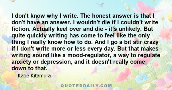 I don't know why I write. The honest answer is that I don't have an answer. I wouldn't die if I couldn't write fiction. Actually keel over and die - it's unlikely. But quite quickly writing has come to feel like the