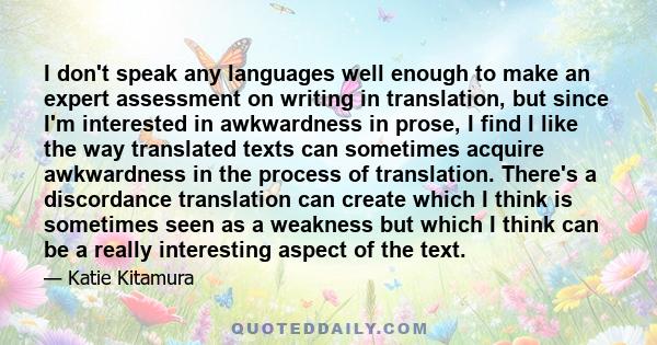 I don't speak any languages well enough to make an expert assessment on writing in translation, but since I'm interested in awkwardness in prose, I find I like the way translated texts can sometimes acquire awkwardness