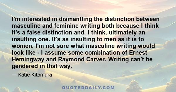 I'm interested in dismantling the distinction between masculine and feminine writing both because I think it's a false distinction and, I think, ultimately an insulting one. It's as insulting to men as it is to women.