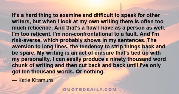 It's a hard thing to examine and difficult to speak for other writers, but when I look at my own writing there is often too much reticence. And that's a flaw I have as a person as well. I'm too reticent. I'm