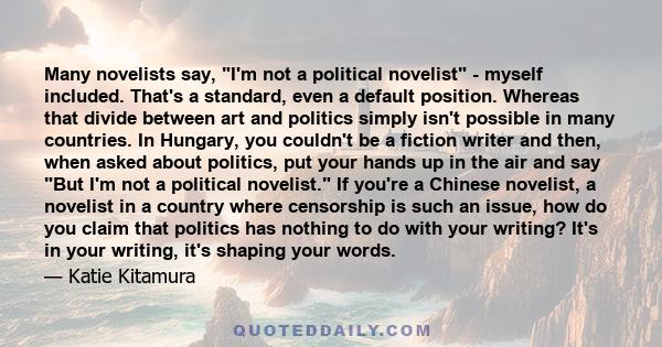 Many novelists say, I'm not a political novelist - myself included. That's a standard, even a default position. Whereas that divide between art and politics simply isn't possible in many countries. In Hungary, you