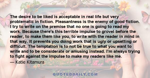 The desire to be liked is acceptable in real life but very problematic in fiction. Pleasantness is the enemy of good fiction. I try to write on the premise that no one is going to read my work. Because there's this