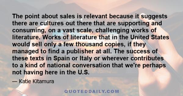 The point about sales is relevant because it suggests there are cultures out there that are supporting and consuming, on a vast scale, challenging works of literature. Works of literature that in the United States would 