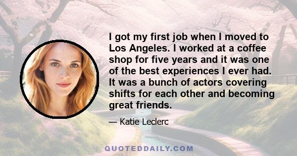 I got my first job when I moved to Los Angeles. I worked at a coffee shop for five years and it was one of the best experiences I ever had. It was a bunch of actors covering shifts for each other and becoming great