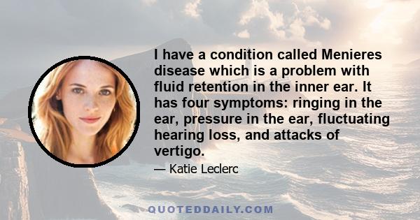 I have a condition called Menieres disease which is a problem with fluid retention in the inner ear. It has four symptoms: ringing in the ear, pressure in the ear, fluctuating hearing loss, and attacks of vertigo.