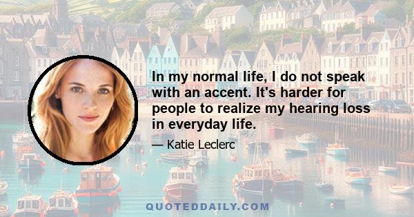 In my normal life, I do not speak with an accent. It's harder for people to realize my hearing loss in everyday life.