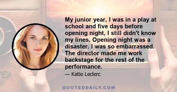 My junior year, I was in a play at school and five days before opening night, I still didn't know my lines. Opening night was a disaster. I was so embarrassed. The director made me work backstage for the rest of the