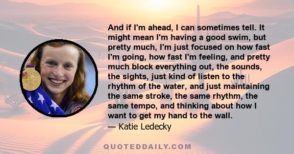 And if I'm ahead, I can sometimes tell. It might mean I'm having a good swim, but pretty much, I'm just focused on how fast I'm going, how fast I'm feeling, and pretty much block everything out, the sounds, the sights,