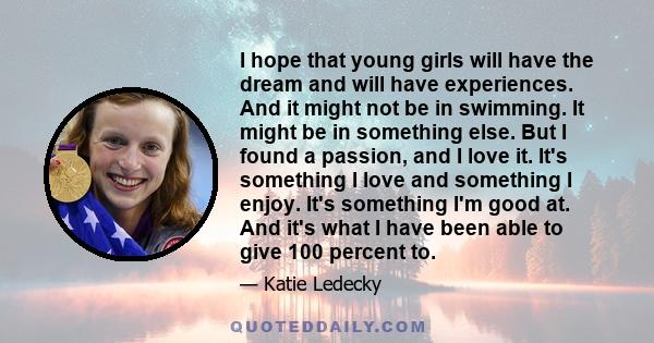 I hope that young girls will have the dream and will have experiences. And it might not be in swimming. It might be in something else. But I found a passion, and I love it. It's something I love and something I enjoy.