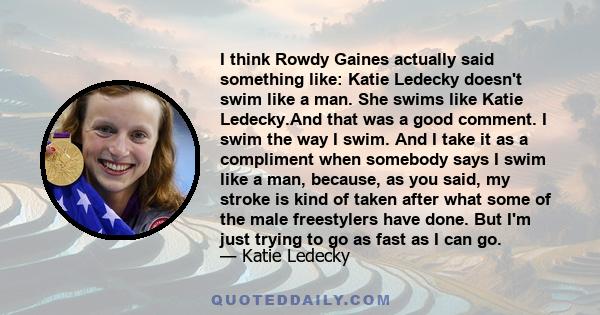 I think Rowdy Gaines actually said something like: Katie Ledecky doesn't swim like a man. She swims like Katie Ledecky.And that was a good comment. I swim the way I swim. And I take it as a compliment when somebody says 