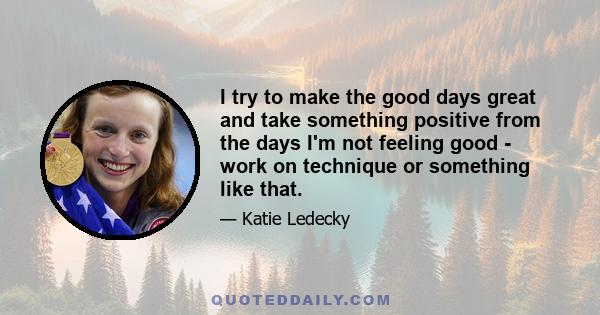 I try to make the good days great and take something positive from the days I'm not feeling good - work on technique or something like that.