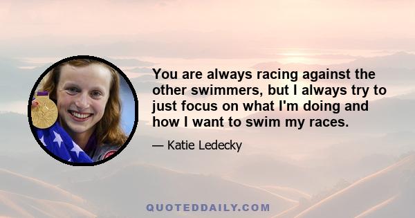 You are always racing against the other swimmers, but I always try to just focus on what I'm doing and how I want to swim my races.