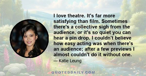 I love theatre. It's far more satisfying than film. Sometimes there's a collective sigh from the audience, or it's so quiet you can hear a pin drop. I couldn't believe how easy acting was when there's an audience; after 