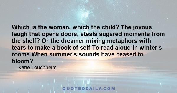 Which is the woman, which the child? The joyous laugh that opens doors, steals sugared moments from the shelf? Or the dreamer mixing metaphors with tears to make a book of self To read aloud in winter's rooms When