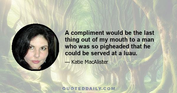 A compliment would be the last thing out of my mouth to a man who was so pigheaded that he could be served at a luau.