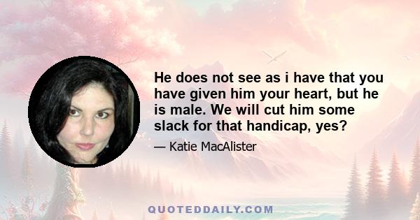 He does not see as i have that you have given him your heart, but he is male. We will cut him some slack for that handicap, yes?