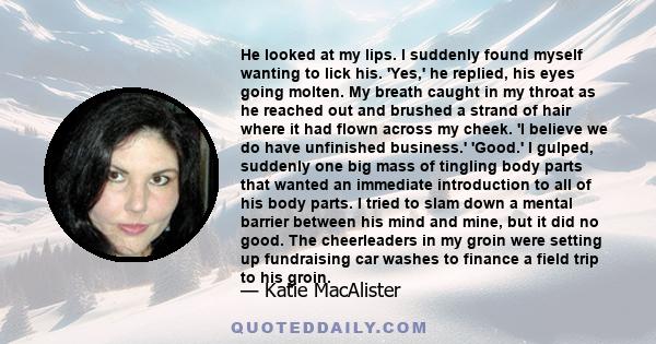 He looked at my lips. I suddenly found myself wanting to lick his. 'Yes,' he replied, his eyes going molten. My breath caught in my throat as he reached out and brushed a strand of hair where it had flown across my