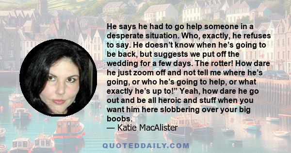 He says he had to go help someone in a desperate situation. Who, exactly, he refuses to say. He doesn’t know when he’s going to be back, but suggests we put off the wedding for a few days. The rotter! How dare he just