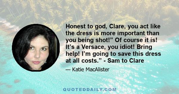 Honest to god, Clare, you act like the dress is more important than you being shot!” Of course it is! It’s a Versace, you idiot! Bring help! I’m going to save this dress at all costs.” - Sam to Clare