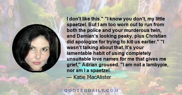 I don't like this. I know you don't, my little spaetzel. But I am too worn out to run from both the police and your murderous twin, and Damian's looking peaky, plus Christian did apologize for trying to kill us earlier. 