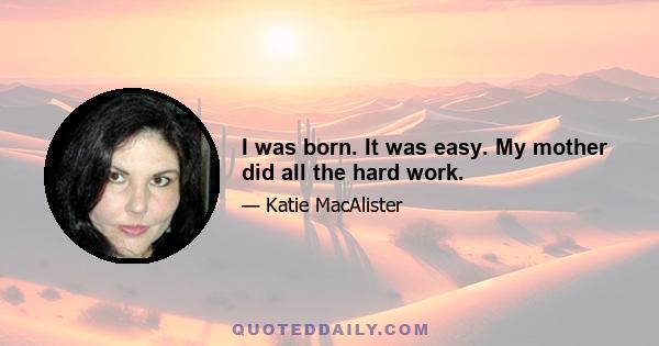 I was born. It was easy. My mother did all the hard work.