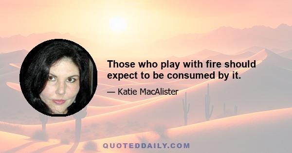 Those who play with fire should expect to be consumed by it.