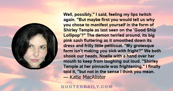 Well, possibly, I said, feeling my lips twitch again. But maybe first you would tell us why you chose to manifest yourself in the form of Shirley Temple as last seen on the 'Good Ship Lollipop'? The demon twirled