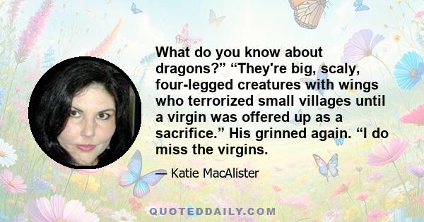 What do you know about dragons?” “They're big, scaly, four-legged creatures with wings who terrorized small villages until a virgin was offered up as a sacrifice.” His grinned again. “I do miss the virgins.