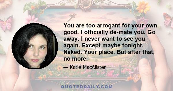 You are too arrogant for your own good. I officially de-mate you. Go away. I never want to see you again. Except maybe tonight. Naked. Your place. But after that, no more.