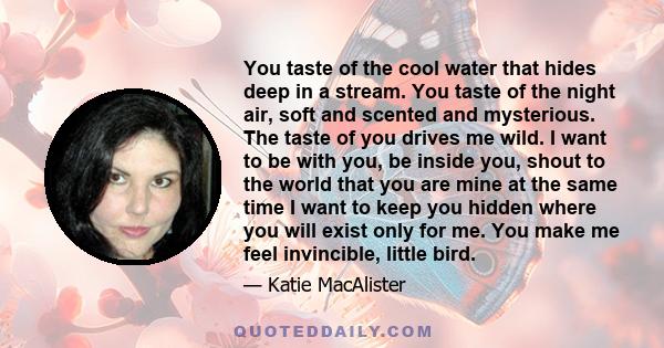 You taste of the cool water that hides deep in a stream. You taste of the night air, soft and scented and mysterious. The taste of you drives me wild. I want to be with you, be inside you, shout to the world that you