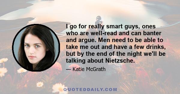 I go for really smart guys, ones who are well-read and can banter and argue. Men need to be able to take me out and have a few drinks, but by the end of the night we'll be talking about Nietzsche.