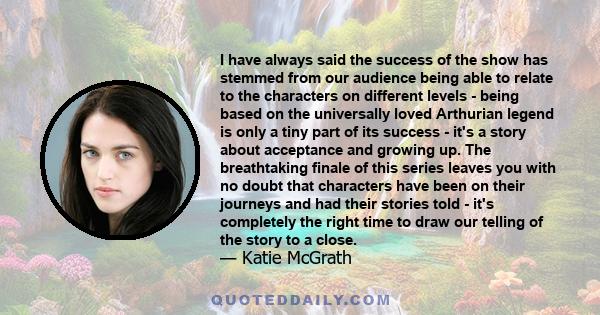 I have always said the success of the show has stemmed from our audience being able to relate to the characters on different levels - being based on the universally loved Arthurian legend is only a tiny part of its