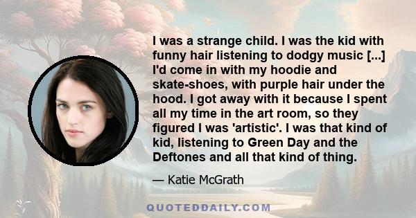 I was a strange child. I was the kid with funny hair listening to dodgy music [...] I'd come in with my hoodie and skate-shoes, with purple hair under the hood. I got away with it because I spent all my time in the art