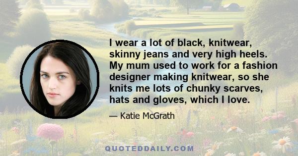 I wear a lot of black, knitwear, skinny jeans and very high heels. My mum used to work for a fashion designer making knitwear, so she knits me lots of chunky scarves, hats and gloves, which I love.