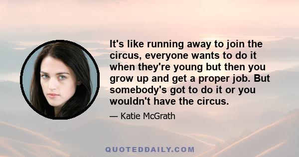 It's like running away to join the circus, everyone wants to do it when they're young but then you grow up and get a proper job. But somebody's got to do it or you wouldn't have the circus.