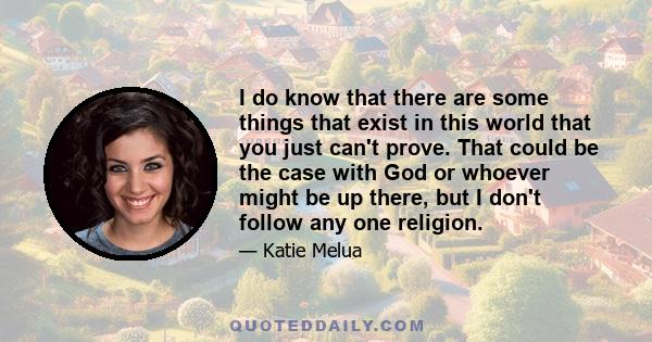 I do know that there are some things that exist in this world that you just can't prove. That could be the case with God or whoever might be up there, but I don't follow any one religion.