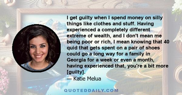 I get guilty when I spend money on silly things like clothes and stuff. Having experienced a completely different extreme of wealth, and I don't mean me being poor or rich, I mean knowing that 40 quid that gets spent on 