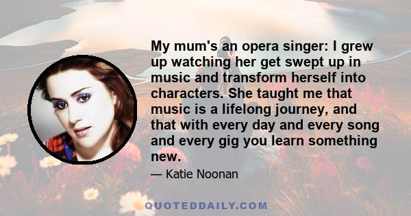 My mum's an opera singer: I grew up watching her get swept up in music and transform herself into characters. She taught me that music is a lifelong journey, and that with every day and every song and every gig you