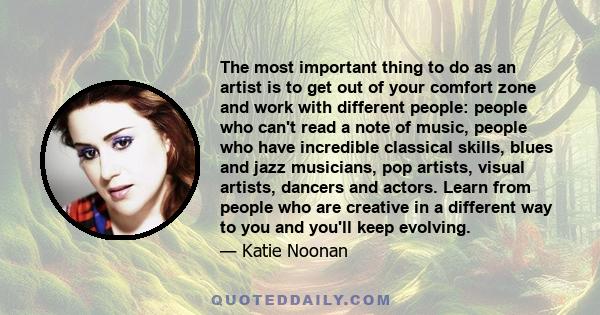 The most important thing to do as an artist is to get out of your comfort zone and work with different people: people who can't read a note of music, people who have incredible classical skills, blues and jazz