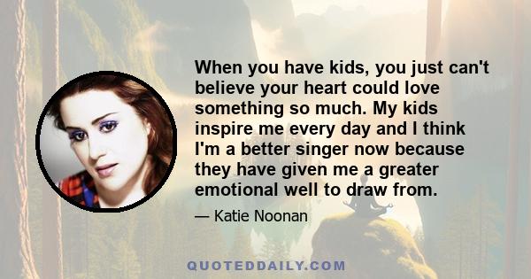 When you have kids, you just can't believe your heart could love something so much. My kids inspire me every day and I think I'm a better singer now because they have given me a greater emotional well to draw from.