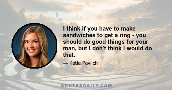 I think if you have to make sandwiches to get a ring - you should do good things for your man, but I don't think I would do that.