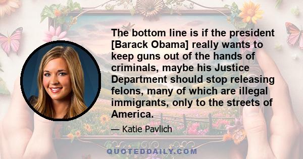 The bottom line is if the president [Barack Obama] really wants to keep guns out of the hands of criminals, maybe his Justice Department should stop releasing felons, many of which are illegal immigrants, only to the