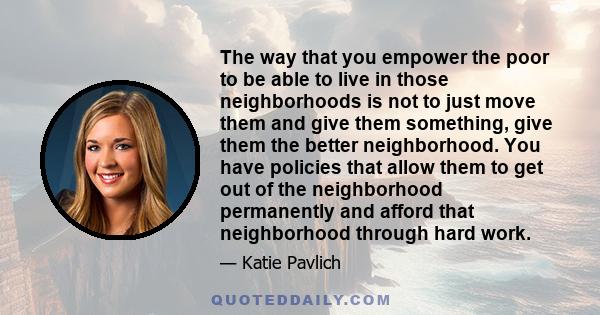 The way that you empower the poor to be able to live in those neighborhoods is not to just move them and give them something, give them the better neighborhood. You have policies that allow them to get out of the