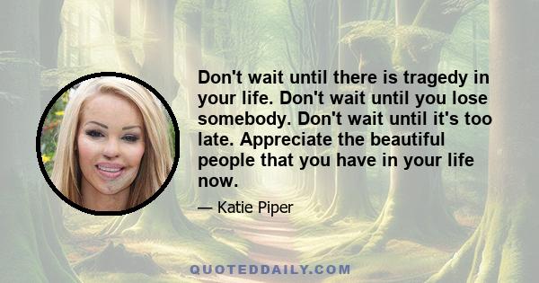 Don't wait until there is tragedy in your life. Don't wait until you lose somebody. Don't wait until it's too late. Appreciate the beautiful people that you have in your life now.